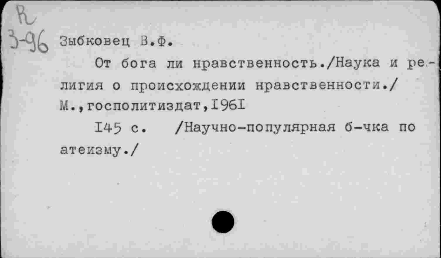 ﻿Зыбковец В.Ф.
От бога ли нравственность./Наука и ре лигия о происхождении нравственности./ М.,госполитиздат,1961
145 с. /Научно-популярная б-чка по атеизму./